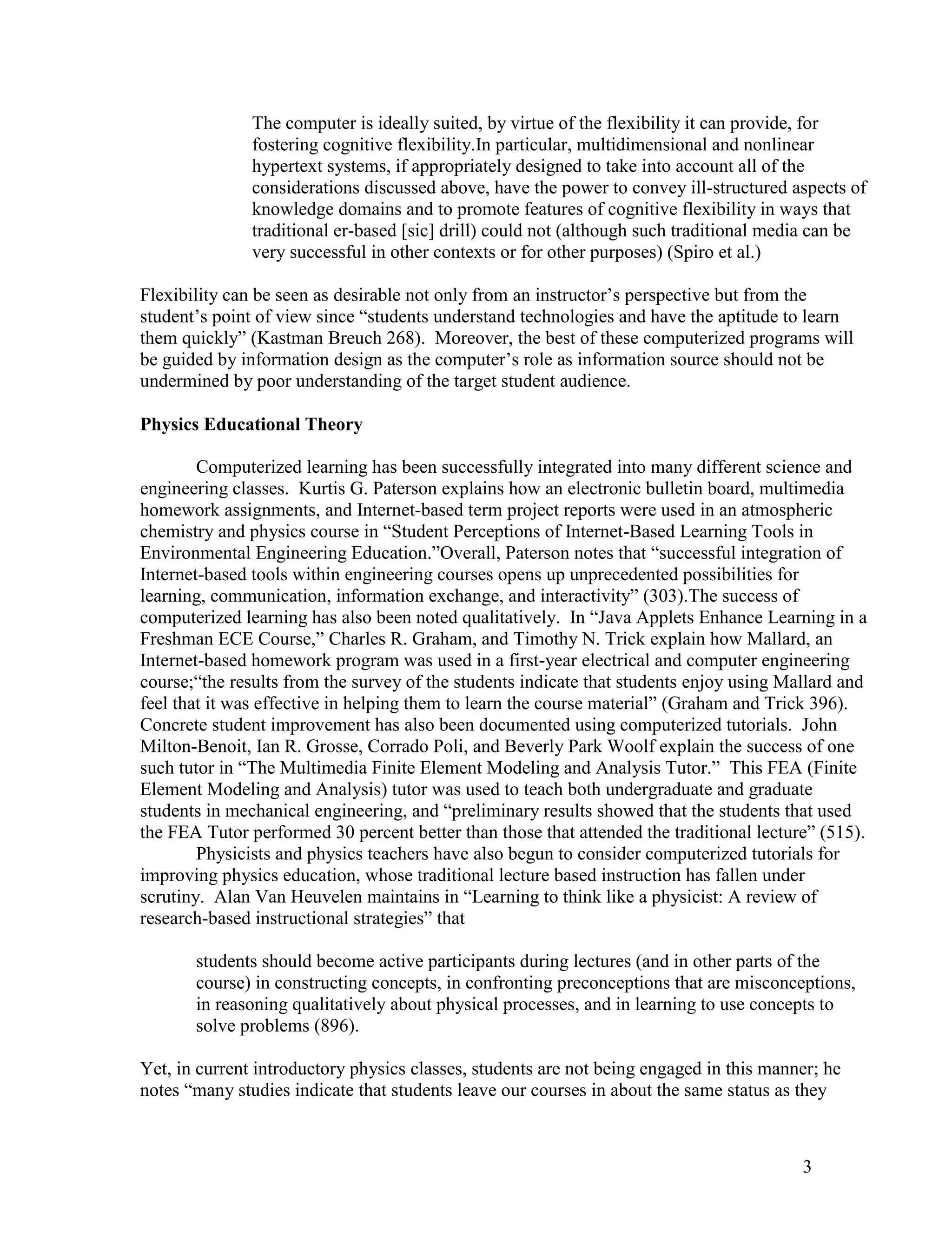 The computer is ideally suited, by virtue of the flexibility it can provide, for
               fostering cognitive flexibility.In particular, multidimensional and nonlinear
               hypertext systems, if appropriately designed to take into account all of the
               considerations discussed above, have the power to convey ill-structured aspects of
               knowledge domains and to promote features of cognitive flexibility in ways that
               traditional er-based [sic] drill) could not (although such traditional media can be
               very successful in other contexts or for other purposes) (Spiro et al.)

Flexibility can be seen as desirable not only from an instructor’s perspective but from the
student’s point of view since ―students understand technologies and have the aptitude to learn
them quickly‖ (Kastman Breuch 268). Moreover, the best of these computerized programs will
be guided by information design as the computer’s role as information source should not be
undermined by poor understanding of the target student audience.

Physics Educational Theory

        Computerized learning has been successfully integrated into many different science and
engineering classes. Kurtis G. Paterson explains how an electronic bulletin board, multimedia
homework assignments, and Internet-based term project reports were used in an atmospheric
chemistry and physics course in ―Student Perceptions of Internet-Based Learning Tools in
Environmental Engineering Education.‖Overall, Paterson notes that ―successful integration of
Internet-based tools within engineering courses opens up unprecedented possibilities for
learning, communication, information exchange, and interactivity‖ (303).The success of
computerized learning has also been noted qualitatively. In ―Java Applets Enhance Learning in a
Freshman ECE Course,‖ Charles R. Graham, and Timothy N. Trick explain how Mallard, an
Internet-based homework program was used in a first-year electrical and computer engineering
course;―the results from the survey of the students indicate that students enjoy using Mallard and
feel that it was effective in helping them to learn the course material‖ (Graham and Trick 396).
Concrete student improvement has also been documented using computerized tutorials. John
Milton-Benoit, Ian R. Grosse, Corrado Poli, and Beverly Park Woolf explain the success of one
such tutor in ―The Multimedia Finite Element Modeling and Analysis Tutor.‖ This FEA (Finite
Element Modeling and Analysis) tutor was used to teach both undergraduate and graduate
students in mechanical engineering, and ―preliminary results showed that the students that used
the FEA Tutor performed 30 percent better than those that attended the traditional lecture‖ (515).
        Physicists and physics teachers have also begun to consider computerized tutorials for
improving physics education, whose traditional lecture based instruction has fallen under
scrutiny. Alan Van Heuvelen maintains in ―Learning to think like a physicist: A review of
research-based instructional strategies‖ that

       students should become active participants during lectures (and in other parts of the
       course) in constructing concepts, in confronting preconceptions that are misconceptions,
       in reasoning qualitatively about physical processes, and in learning to use concepts to
       solve problems (896).

Yet, in current introductory physics classes, students are not being engaged in this manner; he
notes ―many studies indicate that students leave our courses in about the same status as they



                                                                                         3
 
