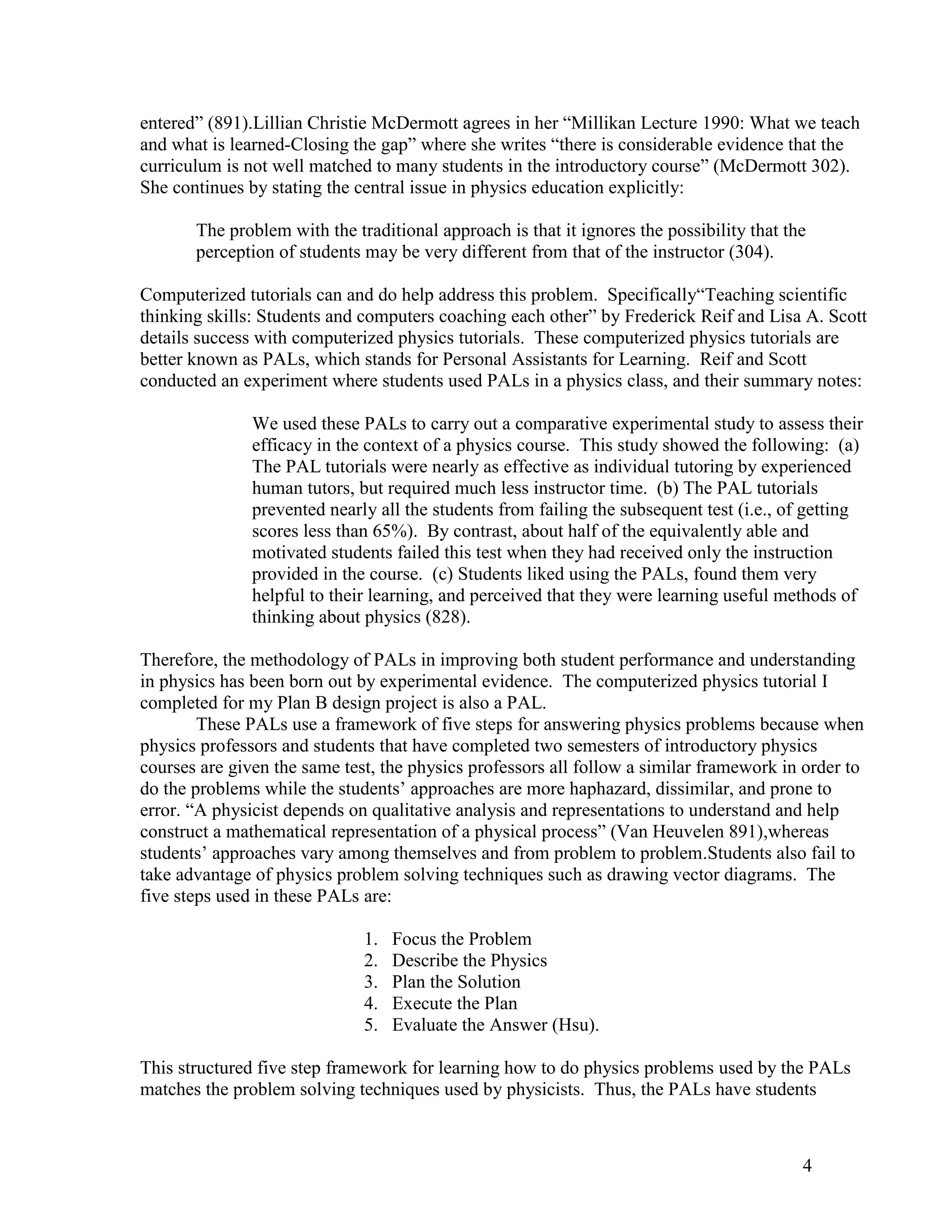 entered‖ (891).Lillian Christie McDermott agrees in her ―Millikan Lecture 1990: What we teach
and what is learned-Closing the gap‖ where she writes ―there is considerable evidence that the
curriculum is not well matched to many students in the introductory course‖ (McDermott 302).
She continues by stating the central issue in physics education explicitly:

       The problem with the traditional approach is that it ignores the possibility that the
       perception of students may be very different from that of the instructor (304).

Computerized tutorials can and do help address this problem. Specifically―Teaching scientific
thinking skills: Students and computers coaching each other‖ by Frederick Reif and Lisa A. Scott
details success with computerized physics tutorials. These computerized physics tutorials are
better known as PALs, which stands for Personal Assistants for Learning. Reif and Scott
conducted an experiment where students used PALs in a physics class, and their summary notes:

               We used these PALs to carry out a comparative experimental study to assess their
               efficacy in the context of a physics course. This study showed the following: (a)
               The PAL tutorials were nearly as effective as individual tutoring by experienced
               human tutors, but required much less instructor time. (b) The PAL tutorials
               prevented nearly all the students from failing the subsequent test (i.e., of getting
               scores less than 65%). By contrast, about half of the equivalently able and
               motivated students failed this test when they had received only the instruction
               provided in the course. (c) Students liked using the PALs, found them very
               helpful to their learning, and perceived that they were learning useful methods of
               thinking about physics (828).

Therefore, the methodology of PALs in improving both student performance and understanding
in physics has been born out by experimental evidence. The computerized physics tutorial I
completed for my Plan B design project is also a PAL.
        These PALs use a framework of five steps for answering physics problems because when
physics professors and students that have completed two semesters of introductory physics
courses are given the same test, the physics professors all follow a similar framework in order to
do the problems while the students’ approaches are more haphazard, dissimilar, and prone to
error. ―A physicist depends on qualitative analysis and representations to understand and help
construct a mathematical representation of a physical process‖ (Van Heuvelen 891),whereas
students’ approaches vary among themselves and from problem to problem.Students also fail to
take advantage of physics problem solving techniques such as drawing vector diagrams. The
five steps used in these PALs are:

                              1.   Focus the Problem
                              2.   Describe the Physics
                              3.   Plan the Solution
                              4.   Execute the Plan
                              5.   Evaluate the Answer (Hsu).

This structured five step framework for learning how to do physics problems used by the PALs
matches the problem solving techniques used by physicists. Thus, the PALs have students



                                                                                           4
 