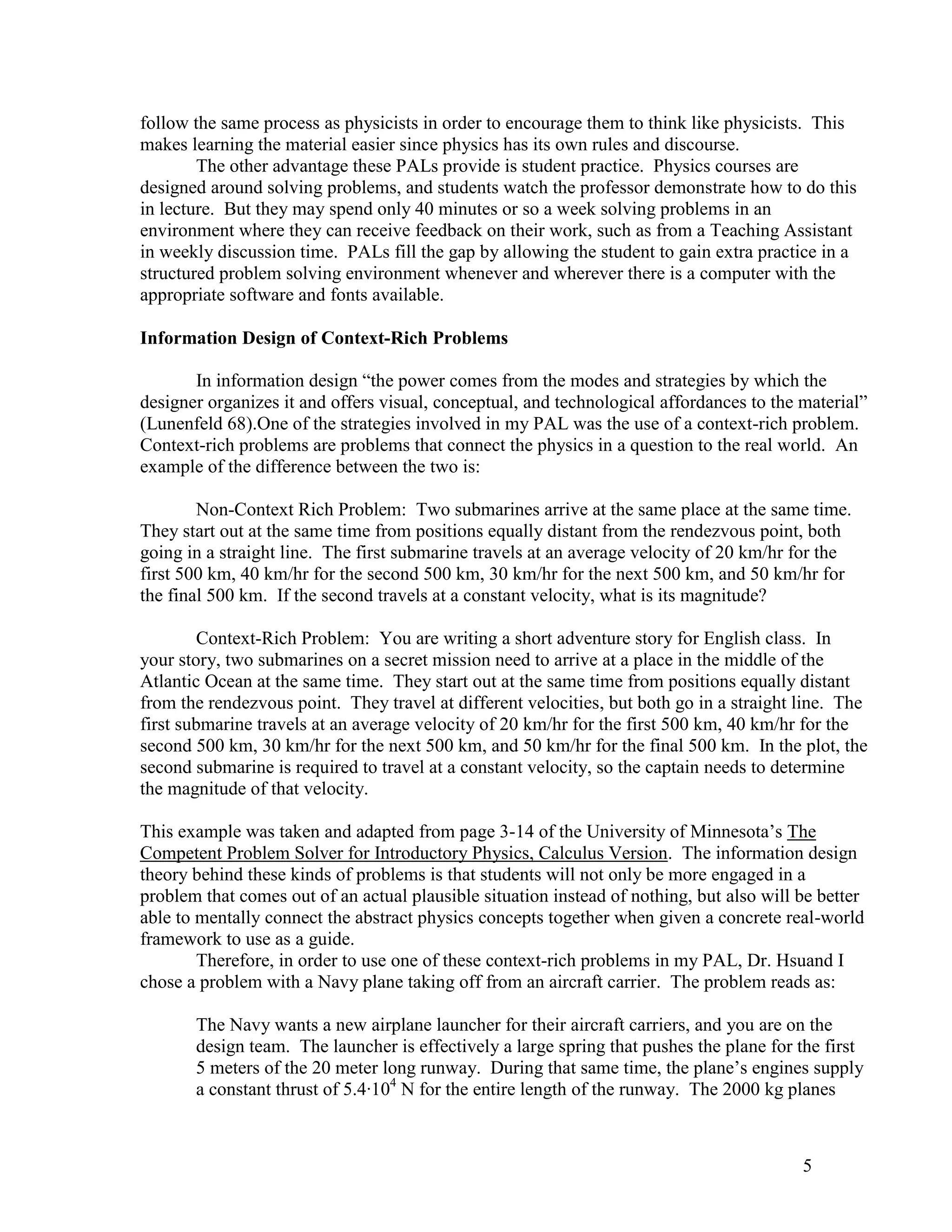 follow the same process as physicists in order to encourage them to think like physicists. This
makes learning the material easier since physics has its own rules and discourse.
        The other advantage these PALs provide is student practice. Physics courses are
designed around solving problems, and students watch the professor demonstrate how to do this
in lecture. But they may spend only 40 minutes or so a week solving problems in an
environment where they can receive feedback on their work, such as from a Teaching Assistant
in weekly discussion time. PALs fill the gap by allowing the student to gain extra practice in a
structured problem solving environment whenever and wherever there is a computer with the
appropriate software and fonts available.

Information Design of Context-Rich Problems

       In information design ―the power comes from the modes and strategies by which the
designer organizes it and offers visual, conceptual, and technological affordances to the material‖
(Lunenfeld 68).One of the strategies involved in my PAL was the use of a context-rich problem.
Context-rich problems are problems that connect the physics in a question to the real world. An
example of the difference between the two is:

        Non-Context Rich Problem: Two submarines arrive at the same place at the same time.
They start out at the same time from positions equally distant from the rendezvous point, both
going in a straight line. The first submarine travels at an average velocity of 20 km/hr for the
first 500 km, 40 km/hr for the second 500 km, 30 km/hr for the next 500 km, and 50 km/hr for
the final 500 km. If the second travels at a constant velocity, what is its magnitude?

         Context-Rich Problem: You are writing a short adventure story for English class. In
your story, two submarines on a secret mission need to arrive at a place in the middle of the
Atlantic Ocean at the same time. They start out at the same time from positions equally distant
from the rendezvous point. They travel at different velocities, but both go in a straight line. The
first submarine travels at an average velocity of 20 km/hr for the first 500 km, 40 km/hr for the
second 500 km, 30 km/hr for the next 500 km, and 50 km/hr for the final 500 km. In the plot, the
second submarine is required to travel at a constant velocity, so the captain needs to determine
the magnitude of that velocity.

This example was taken and adapted from page 3-14 of the University of Minnesota’s The
Competent Problem Solver for Introductory Physics, Calculus Version. The information design
theory behind these kinds of problems is that students will not only be more engaged in a
problem that comes out of an actual plausible situation instead of nothing, but also will be better
able to mentally connect the abstract physics concepts together when given a concrete real-world
framework to use as a guide.
        Therefore, in order to use one of these context-rich problems in my PAL, Dr. Hsuand I
chose a problem with a Navy plane taking off from an aircraft carrier. The problem reads as:

       The Navy wants a new airplane launcher for their aircraft carriers, and you are on the
       design team. The launcher is effectively a large spring that pushes the plane for the first
       5 meters of the 20 meter long runway. During that same time, the plane’s engines supply
       a constant thrust of 5.4·104 N for the entire length of the runway. The 2000 kg planes



                                                                                          5
 