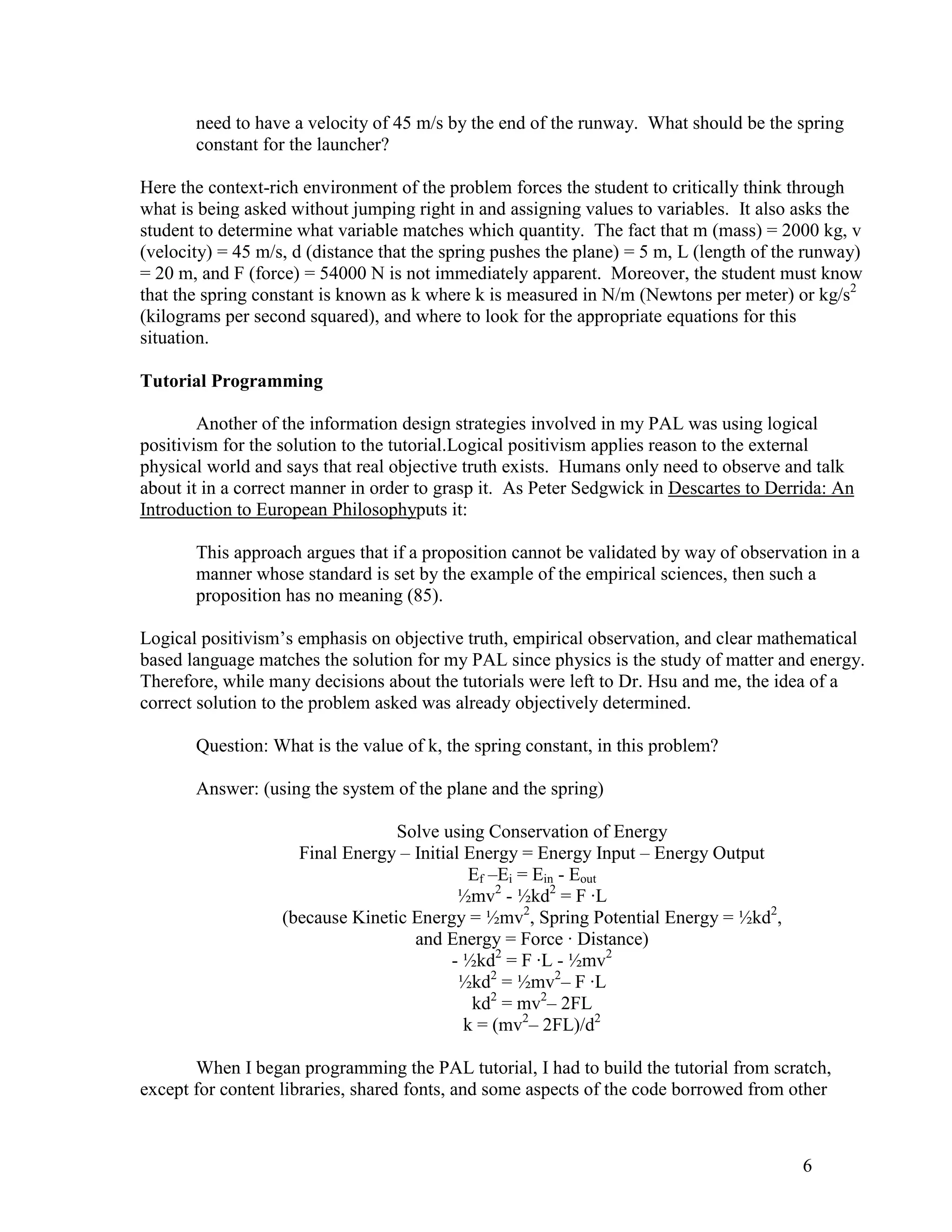 need to have a velocity of 45 m/s by the end of the runway. What should be the spring
       constant for the launcher?

Here the context-rich environment of the problem forces the student to critically think through
what is being asked without jumping right in and assigning values to variables. It also asks the
student to determine what variable matches which quantity. The fact that m (mass) = 2000 kg, v
(velocity) = 45 m/s, d (distance that the spring pushes the plane) = 5 m, L (length of the runway)
= 20 m, and F (force) = 54000 N is not immediately apparent. Moreover, the student must know
that the spring constant is known as k where k is measured in N/m (Newtons per meter) or kg/s2
(kilograms per second squared), and where to look for the appropriate equations for this
situation.

Tutorial Programming

        Another of the information design strategies involved in my PAL was using logical
positivism for the solution to the tutorial.Logical positivism applies reason to the external
physical world and says that real objective truth exists. Humans only need to observe and talk
about it in a correct manner in order to grasp it. As Peter Sedgwick in Descartes to Derrida: An
Introduction to European Philosophyputs it:

       This approach argues that if a proposition cannot be validated by way of observation in a
       manner whose standard is set by the example of the empirical sciences, then such a
       proposition has no meaning (85).

Logical positivism’s emphasis on objective truth, empirical observation, and clear mathematical
based language matches the solution for my PAL since physics is the study of matter and energy.
Therefore, while many decisions about the tutorials were left to Dr. Hsu and me, the idea of a
correct solution to the problem asked was already objectively determined.

       Question: What is the value of k, the spring constant, in this problem?

       Answer: (using the system of the plane and the spring)

                                  Solve using Conservation of Energy
                     Final Energy – Initial Energy = Energy Input – Energy Output
                                             Ef –Ei = Ein - Eout
                                           ½mv2 - ½kd2 = F ·L
                   (because Kinetic Energy = ½mv2, Spring Potential Energy = ½kd2,
                                    and Energy = Force · Distance)
                                          - ½kd2 = F ·L - ½mv2
                                           ½kd2 = ½mv2– F ·L
                                             kd2 = mv2– 2FL
                                            k = (mv2– 2FL)/d2

       When I began programming the PAL tutorial, I had to build the tutorial from scratch,
except for content libraries, shared fonts, and some aspects of the code borrowed from other



                                                                                         6
 