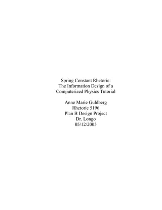 Spring Constant Rhetoric:
 The Information Design of a
Computerized Physics Tutorial

    Anne Marie Guldberg
        Rhetoric 5196
    Plan B Design Project
         Dr. Longo
         05/12/2005
 