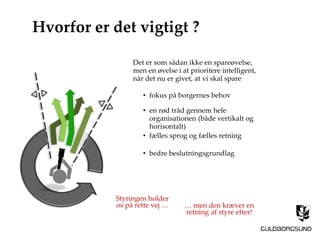 Styringen holder
os på rette vej … … men den kræver en
retning af styre efter!
Hvorfor er det vigtigt ?
Det er som sådan ikke en spareøvelse,
men en øvelse i at prioritere intelligent,
når det nu er givet, at vi skal spare
• fokus på borgernes behov
• en rød tråd gennem hele
organisationen (både vertikalt og
horisontalt)
• fælles sprog og fælles retning
• bedre beslutningsgrundlag
 