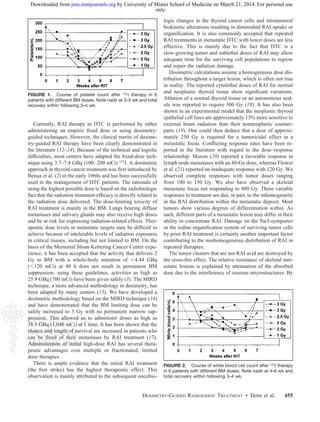 Currently, RAI therapy in DTC is performed by either
administering an empiric ﬁxed dose or using dosimetry-
guided techniques. However, the clinical merits of dosime-
try-guided RAI therapy have been clearly demonstrated in
the literature (12–14). Because of the technical and logistic
difﬁculties, most centers have adapted the ﬁxed-dose tech-
nique using 3.7–7.4 GBq (100–200 mCi) 131I. A dosimetric
approach in thyroid cancer treatment was ﬁrst introduced by
Benua et al. (2) in the early 1960s and has been successfully
used in the management of DTC patients. The rationale of
using the highest possible dose is based on the radiobiologic
fact that the radiation treatment efﬁcacy is directly related to
the radiation dose delivered. The dose-limiting toxicity of
RAI treatment is mainly in the BM. Lungs bearing diffuse
metastases and salivary glands may also receive high doses
and be at risk for expressing radiation-related effects. Ther-
apeutic dose levels in metastatic targets may be difﬁcult to
achieve because of intolerable levels of radiation exposures
in critical tissues, including but not limited to BM. On the
basis of the Memorial Sloan-Kettering Cancer Center expe-
rience, it has been accepted that the activity that delivers 2
Gy to BM with a whole-body retention of Ͻ4.44 GBq
(Ͻ120 mCi) at 48 h does not result in permanent BM
suppression; using these guidelines, activities as high as
25.9 GBq (700 mCi) have been given safely (3). The MIRD
technique, a more advanced methodology in dosimetry, has
been adapted by many centers (15). We have developed a
dosimetric methodology based on the MIRD technique (16)
and have demonstrated that the BM limiting dose can be
safely increased to 3 Gy with no permanent marrow sup-
pression. This allowed us to administer doses as high as
38.5 GBq (1,040 mCi) at 1 time. It has been shown that the
chance and length of survival are increased in patients who
can be freed of their metastases by RAI treatment (17).
Administration of initial high-dose RAI has several thera-
peutic advantages over multiple or fractionated, limited
dose therapies.
There is ample evidence that the initial RAI treatment
(the ﬁrst strike) has the highest therapeutic effect. This
observation is mainly attributed to the subsequent oncobio-
logic changes in the thyroid cancer cells and intratumoral
biokinetic alterations resulting in diminished RAI uptake or
organiﬁcation. It is also commonly accepted that repeated
RAI treatments in metastatic DTC with lower doses are less
effective. This is mainly due to the fact that DTC is a
slow-growing tumor and sublethal doses of RAI may allow
adequate time for the surviving cell populations to regrow
and repair the radiation damage.
Dosimetric calculations assume a homogeneous dose dis-
tribution throughout a target lesion, which is often not true
in reality. The reported cytolethal doses of RAI for normal
and neoplastic thyroid tissue show signiﬁcant variations.
Ablation of a normal thyroid tissue or an autonomous nod-
ule was reported to require 300 Gy (18). It has also been
shown in an experimental model that the neoplastic thyroid
epithelial cell lines are approximately 13% more sensitive to
external beam radiation than their nonneoplastic counter-
parts (19). One could then deduce that a dose of approxi-
mately 250 Gy is required for a tumoricidal effect in a
metastatic focus. Conﬂicting response rates have been re-
ported in the literature with regard to the dose–response
relationship. Maxon (20) reported a favorable response in
lymph node metastases with an 80-Gy dose, whereas Flower
et al. (21) reported an inadequate response with 120 Gy. We
observed complete responses with tumor doses ranging
from 100 to 150 Gy. We also have observed a skeletal
metastatic focus not responding to 480 Gy. These variable
responses to treatment are due, in part, to the inhomogeneity
in the RAI distribution within the metastatic deposit. Most
tumors show various degrees of differentiation within. As
such, different parts of a metastatic lesion may differ in their
ability to concentrate RAI. Damage on the Na/I-symporter
or the iodine organiﬁcation system of surviving tumor cells
by prior RAI treatment is certainly another important factor
contributing to the nonhomogeneous distribution of RAI in
repeated therapies.
The tumor clusters that are not RAI avid are destroyed by
the cross-ﬁre effect. The relative resistance of skeletal met-
astatic lesions is explained by attenuation of the absorbed
dose due to the interference of osseous microstructures. By
FIGURE 2. Course of white blood cell count after 131I therapy
in 6 patients with different BM doses. Note nadir at 4–6 wk and
total recovery within following 3–4 wk.
FIGURE 1. Course of platelet count after 131I therapy in 6
patients with different BM doses. Note nadir at 3–5 wk and total
recovery within following 3–4 wk.
DOSIMETRY-GUIDED RADIOIODINE TREATMENT • Dorn et al. 455
only.
by University of Miami School of Medicine on March 21, 2014. For personal usejnm.snmjournals.orgDownloaded from
 