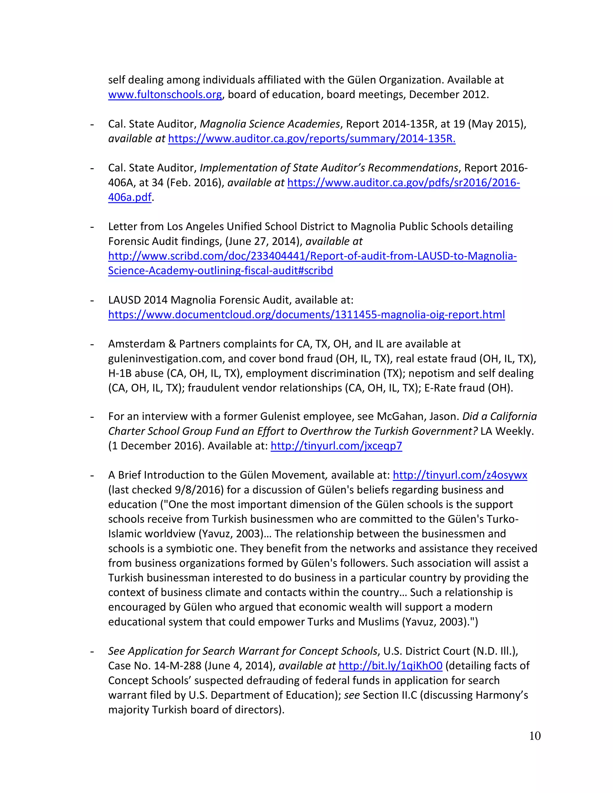 10
self dealing among individuals affiliated with the Gülen Organization. Available at
www.fultonschools.org, board of education, board meetings, December 2012.
- Cal. State Auditor, Magnolia Science Academies, Report 2014-135R, at 19 (May 2015),
available at https://www.auditor.ca.gov/reports/summary/2014-135R.
- Cal. State Auditor, Implementation of State Auditor’s Recommendations, Report 2016-
406A, at 34 (Feb. 2016), available at https://www.auditor.ca.gov/pdfs/sr2016/2016-
406a.pdf.
- Letter from Los Angeles Unified School District to Magnolia Public Schools detailing
Forensic Audit findings, (June 27, 2014), available at
http://www.scribd.com/doc/233404441/Report-of-audit-from-LAUSD-to-Magnolia-
Science-Academy-outlining-fiscal-audit#scribd
- LAUSD 2014 Magnolia Forensic Audit, available at:
https://www.documentcloud.org/documents/1311455-magnolia-oig-report.html
- Amsterdam & Partners complaints for CA, TX, OH, and IL are available at
guleninvestigation.com, and cover bond fraud (OH, IL, TX), real estate fraud (OH, IL, TX),
H-1B abuse (CA, OH, IL, TX), employment discrimination (TX); nepotism and self dealing
(CA, OH, IL, TX); fraudulent vendor relationships (CA, OH, IL, TX); E-Rate fraud (OH).
- For an interview with a former Gulenist employee, see McGahan, Jason. Did a California
Charter School Group Fund an Effort to Overthrow the Turkish Government? LA Weekly.
(1 December 2016). Available at: http://tinyurl.com/jxceqp7
- A Brief Introduction to the Gülen Movement, available at: http://tinyurl.com/z4osywx
(last checked 9/8/2016) for a discussion of Gülen's beliefs regarding business and
education ("One the most important dimension of the Gülen schools is the support
schools receive from Turkish businessmen who are committed to the Gülen's Turko-
Islamic worldview (Yavuz, 2003)… The relationship between the businessmen and
schools is a symbiotic one. They benefit from the networks and assistance they received
from business organizations formed by Gülen's followers. Such association will assist a
Turkish businessman interested to do business in a particular country by providing the
context of business climate and contacts within the country… Such a relationship is
encouraged by Gülen who argued that economic wealth will support a modern
educational system that could empower Turks and Muslims (Yavuz, 2003).")
- See Application for Search Warrant for Concept Schools, U.S. District Court (N.D. Ill.),
Case No. 14-M-288 (June 4, 2014), available at http://bit.ly/1qiKhO0 (detailing facts of
Concept Schools’ suspected defrauding of federal funds in application for search
warrant filed by U.S. Department of Education); see Section II.C (discussing Harmony’s
majority Turkish board of directors).
 