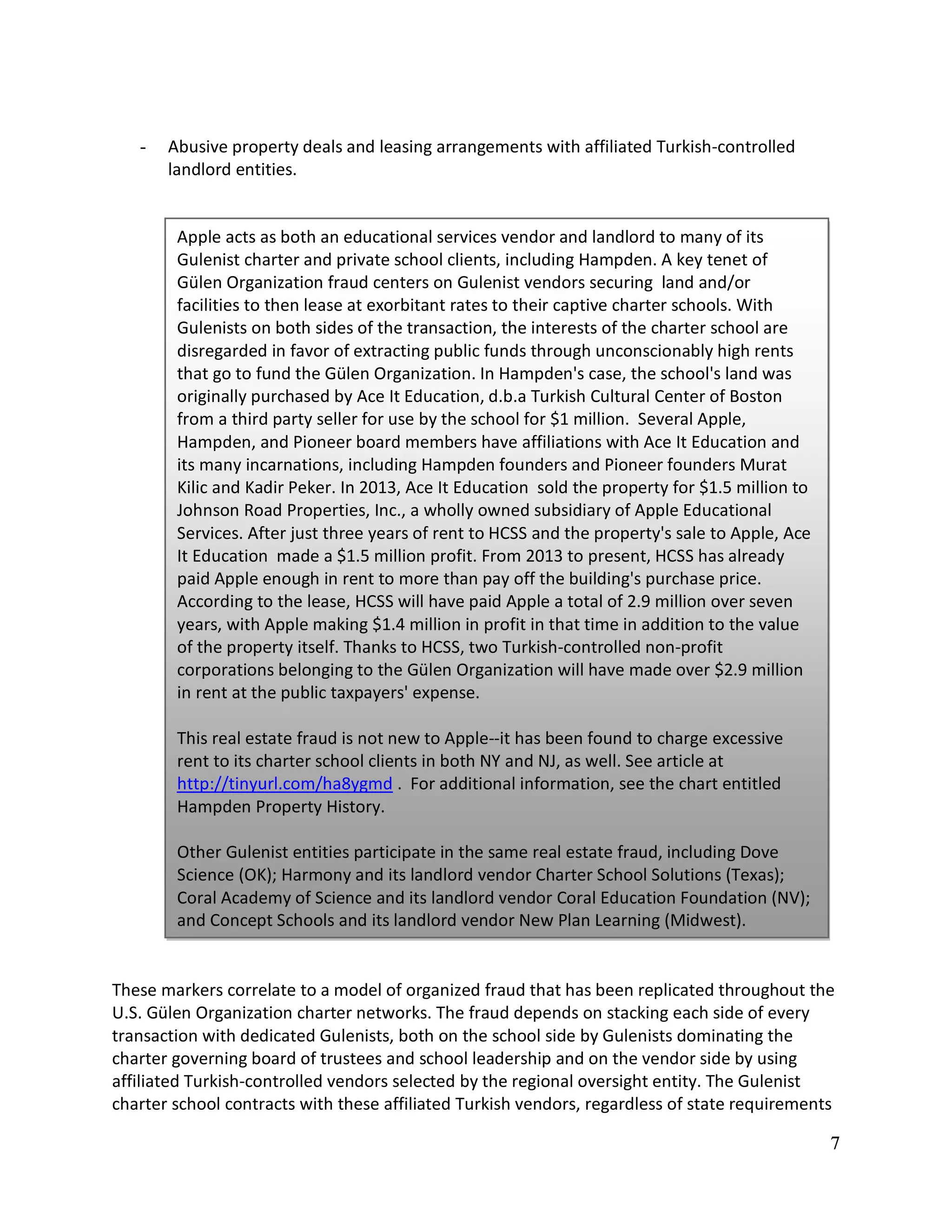 7
- Abusive property deals and leasing arrangements with affiliated Turkish-controlled
landlord entities.
These markers correlate to a model of organized fraud that has been replicated throughout the
U.S. Gülen Organization charter networks. The fraud depends on stacking each side of every
transaction with dedicated Gulenists, both on the school side by Gulenists dominating the
charter governing board of trustees and school leadership and on the vendor side by using
affiliated Turkish-controlled vendors selected by the regional oversight entity. The Gulenist
charter school contracts with these affiliated Turkish vendors, regardless of state requirements
Apple acts as both an educational services vendor and landlord to many of its
Gulenist charter and private school clients, including Hampden. A key tenet of
Gülen Organization fraud centers on Gulenist vendors securing land and/or
facilities to then lease at exorbitant rates to their captive charter schools. With
Gulenists on both sides of the transaction, the interests of the charter school are
disregarded in favor of extracting public funds through unconscionably high rents
that go to fund the Gülen Organization. In Hampden's case, the school's land was
originally purchased by Ace It Education, d.b.a Turkish Cultural Center of Boston
from a third party seller for use by the school for $1 million. Several Apple,
Hampden, and Pioneer board members have affiliations with Ace It Education and
its many incarnations, including Hampden founders and Pioneer founders Murat
Kilic and Kadir Peker. In 2013, Ace It Education sold the property for $1.5 million to
Johnson Road Properties, Inc., a wholly owned subsidiary of Apple Educational
Services. After just three years of rent to HCSS and the property's sale to Apple, Ace
It Education made a $1.5 million profit. From 2013 to present, HCSS has already
paid Apple enough in rent to more than pay off the building's purchase price.
According to the lease, HCSS will have paid Apple a total of 2.9 million over seven
years, with Apple making $1.4 million in profit in that time in addition to the value
of the property itself. Thanks to HCSS, two Turkish-controlled non-profit
corporations belonging to the Gülen Organization will have made over $2.9 million
in rent at the public taxpayers' expense.
This real estate fraud is not new to Apple--it has been found to charge excessive
rent to its charter school clients in both NY and NJ, as well. See article at
http://tinyurl.com/ha8ygmd . For additional information, see the chart entitled
Hampden Property History.
Other Gulenist entities participate in the same real estate fraud, including Dove
Science (OK); Harmony and its landlord vendor Charter School Solutions (Texas);
Coral Academy of Science and its landlord vendor Coral Education Foundation (NV);
and Concept Schools and its landlord vendor New Plan Learning (Midwest).
 
