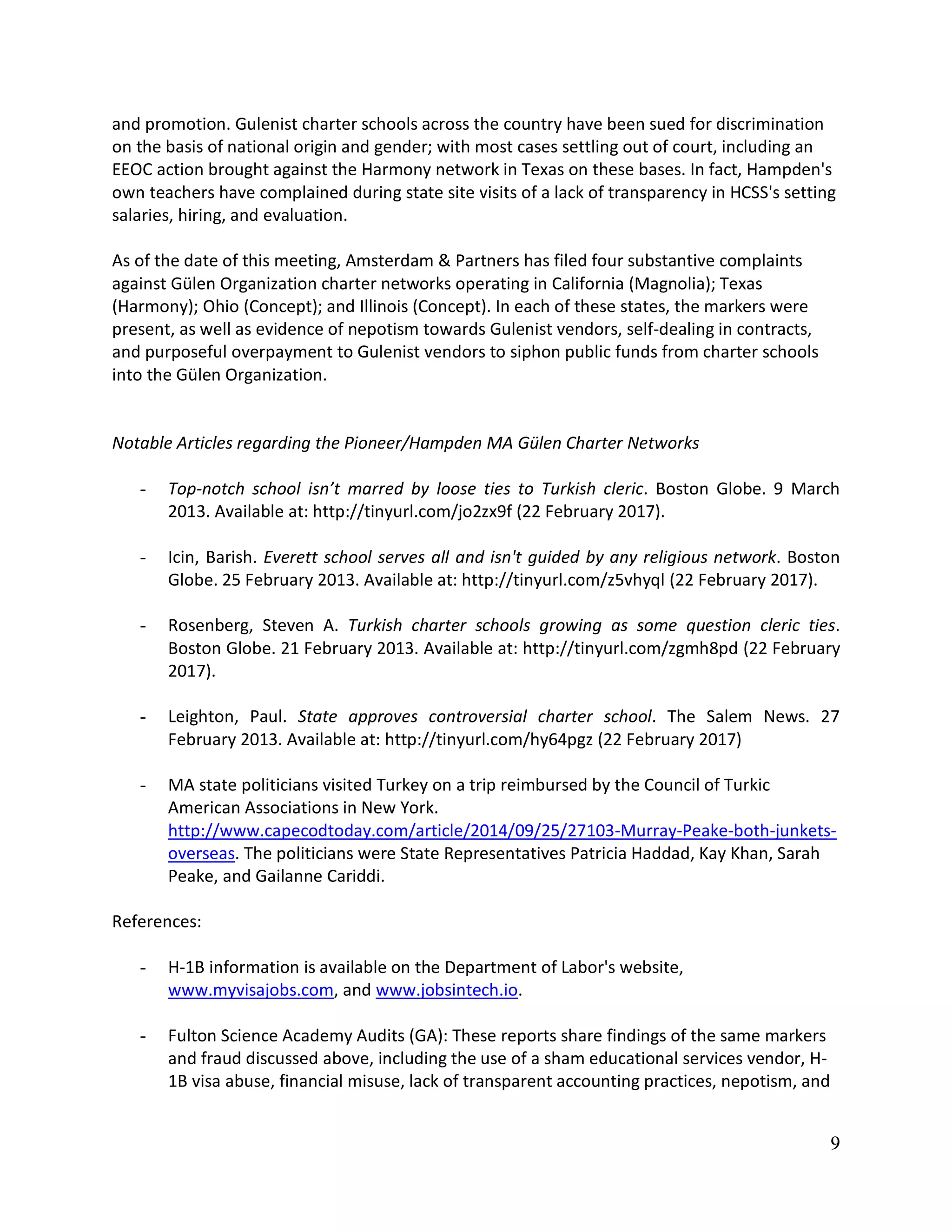 9
and promotion. Gulenist charter schools across the country have been sued for discrimination
on the basis of national origin and gender; with most cases settling out of court, including an
EEOC action brought against the Harmony network in Texas on these bases. In fact, Hampden's
own teachers have complained during state site visits of a lack of transparency in HCSS's setting
salaries, hiring, and evaluation.
As of the date of this meeting, Amsterdam & Partners has filed four substantive complaints
against Gülen Organization charter networks operating in California (Magnolia); Texas
(Harmony); Ohio (Concept); and Illinois (Concept). In each of these states, the markers were
present, as well as evidence of nepotism towards Gulenist vendors, self-dealing in contracts,
and purposeful overpayment to Gulenist vendors to siphon public funds from charter schools
into the Gülen Organization.
Notable Articles regarding the Pioneer/Hampden MA Gülen Charter Networks
- Top-notch school isn’t marred by loose ties to Turkish cleric. Boston Globe. 9 March
2013. Available at: http://tinyurl.com/jo2zx9f (22 February 2017).
- Icin, Barish. Everett school serves all and isn't guided by any religious network. Boston
Globe. 25 February 2013. Available at: http://tinyurl.com/z5vhyql (22 February 2017).
- Rosenberg, Steven A. Turkish charter schools growing as some question cleric ties.
Boston Globe. 21 February 2013. Available at: http://tinyurl.com/zgmh8pd (22 February
2017).
- Leighton, Paul. State approves controversial charter school. The Salem News. 27
February 2013. Available at: http://tinyurl.com/hy64pgz (22 February 2017)
- MA state politicians visited Turkey on a trip reimbursed by the Council of Turkic
American Associations in New York.
http://www.capecodtoday.com/article/2014/09/25/27103-Murray-Peake-both-junkets-
overseas. The politicians were State Representatives Patricia Haddad, Kay Khan, Sarah
Peake, and Gailanne Cariddi.
References:
- H-1B information is available on the Department of Labor's website,
www.myvisajobs.com, and www.jobsintech.io.
- Fulton Science Academy Audits (GA): These reports share findings of the same markers
and fraud discussed above, including the use of a sham educational services vendor, H-
1B visa abuse, financial misuse, lack of transparent accounting practices, nepotism, and
 