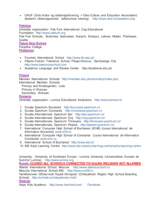  OKUF (Oslo Kultur og Utdannigsforening = Olso Culture and Education Association)
Akademi Utdannigssenter (afterschool tutoring) http://www.okuf.no/akademi.php
Pakistan
Umbrella organization: Pak-Turk International Cag Educational
Foundation http://www.pakturk.org
Pak-Turk Schools. Branches: Islamabad, Karachi, Khairpur, Lahore, Multan, Peshawar,
Quetta
Papua New Guinea
Paradise College
Phillipines
 Fountain International School http://www.fis.edu.ph
 Filipino-Turkish Tolerance School, Pitogo-Sinunuc, Zamboanga City
http://www.toleranceschool.com
 Academia Language and Review Center http://academia.edu.ph
Poland
Meridian International Schools http://meridian.edu.pl/secondary/index.php
International Meridian Schools
Primary and Kindergarden, Lodz
Primary in Warsaw
Secondary, Warsaw
Romania
Umbrella organization: Lumina Educational Institutions http://www.lumina.ro/
1. Scoala Spectrum Bucaresti http://bucuresti.spectrum.ro
2. Scoala Spectrum Constanta http://constanta.spectrum.ro
3. Scoala Internationala Spectrum Iasi http://iasi.spectrum.ro/
4. Scoala Internationala Spectrum Cluj http://cluj.spectrum.ro/
5. Scoala Internationala Spectrum Timisoara http://timisoara.spectrum.ro/
6. Scoala Internationala Spectrum Ploiesti http://ploiesti.spectrum.ro/
7. International Computer High School of Bucharest (ICHB) (Liceul International de
Informatica Bucaresti) www.ichb.ro
8. International Computer High School of Constanta (Liceul International de Informatica
Constanta) www.ichc.ro
9. International School of Bucharest http://www.isb.ro/
10. ISB Early Learning Centre http://www.isb.ro/early-learning-centre/early-learning-centre
University: University of Southeast Europe - Lumina University (Universitatea Europei de
Sud-Est Lumina) http://www.lumina.org
Russia CLOSED ALL SCHOOLS CONNECTED TO GULEN /RELIGION NOT ALLOWED
Atlantic International School, Moscow http://www.atlanticschool.ru/
Moscow International School #56 http://www.msi56.ru
Челябинский Областной Лицей Интернат (Chelyabinsk Region High School Boarding
School) http://schsite.ru/chelyabinsk-choli/
Rwanda
Hope Kids Academy http://www.rtischool.com/ Facebook
 