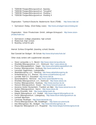3. TÜDESB Pangea-Bildungszentrum Spandau
4. TÜDESB Pangea-Bildungszentrum Tempelhof
5. TÜDESB Pangea-Bildungszentrum Wedding I
6. TÜDESB Pangea-Bildungszentrum Wedding II
Organization: Tuerkisch-Deutsche Akademische Bund (TDAB) http://www.tdab.de/
1. Gymnasium Dialog (Ozel Dialog Lisesi) http://www.privatgymnasiumdialog.de/
Organization: Vision Privatschulen GmbH, Jettingen-Scheppach http://www.vision-
privatschulen.eu/
1. Gymnasium (college preparatory high school)
2. Realschule (high school)
3. Boarding school for girls
Internat Schloss Eringerfeld (boarding school) Geseke
Bad Canstatt bei Stuttgart - Bil Schule http://www.bil-privatschule.de/
Other study centers with supplemental education:
 Vision Lernpunkte e. V., Munich http://www.vision-lernpunkte.de
 Westfalia Bildungszentrum e.V., Dortmund http:// www.wbzev.de
 Prisma Bildungsplattform, Hagen http://www.prismabildungsplattform.de
 Eventus Bildungszentren, Duisburg http://www.eventus-bz.de
 Lernzirkel Oggersheim, Ludwigshafen
 Alsterbildungsring e.V., Hamburg http://www.alsterbildungsring.de
 Schlerförderung e.V., Bremen http://www.schulerforderung.com
 Lernhilfe Ribif e.V. Düsseldorf http://www.ribif.de
 Sprachakademie, Hannover http://www.sprachakademie.org
 Westfalia Bildungszentrum e.V., Dortmund http://www.wbzev.de
 Eventus Bildungszentren, Duisburg http://www.eventus-bz.de
 Horizont Bildungszentrum, Essen http://www.horizont-essen.de
 Avicenna Institut Bockenheim, Frankfurt am Main http://www.avicenna-ev.de
 System Bildungszentrum, Hamm http://www.sbzev.de
 Dialog Ehrenfeld, Köln http://www.dialog-koeln.de
 Integral Bildungsforum e.V., Krefeld http://www.integral-bildungsforum.de
 Forum Bildungszentrum, Ludwigsburg http://www.forum-bildungszentrum.de
 Lerntreff Mannheim
 Lernstube Reutlingen http://www.lernstube.org
 Prisma Bildungszentrum BB, Sindelfingen http://www.ssv-prisma.de
 Das Bildungshaus BiL, Stuttgart http://www.bil-bildungshaus.de
 Bergischer Bildungsbund e.V., Wuppertal http://www.bergischerbildungsbund.de
 