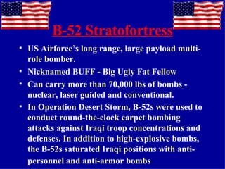 B-52 Stratofortress US Airforce’s long range, large payload multi-role bomber. Nicknamed BUFF - Big Ugly Fat Fellow Can carry more than 70,000 lbs of bombs - nuclear, laser guided and conventional. In Operation Desert Storm, B-52s were used to conduct round-the-clock carpet bombing attacks against Iraqi troop concentrations and defenses. In addition to high-explosive bombs, the B-52s saturated Iraqi positions with anti-personnel and anti-armor bombs . 