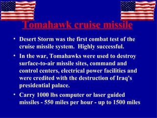 Tomahawk cruise missile   Desert Storm was the first combat test of the cruise missile system.  Highly successful. In the war, Tomahawks were used to destroy surface-to-air missile sites, command and control centers, electrical power facilities and were credited with the destruction of Iraq's presidential palace. Carry 1000 lbs computer or laser guided missiles - 550 miles per hour - up to 1500 miles 