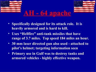 AH - 64 apache   Specifically designed for its attack role.  It is heavily armored and is hard to kill. Uses “Hellfire” anti-tank missiles that have range of 3.7 miles.  Top speed 184 miles an hour. 30 mm laser directed gun also used - attached to pilot’s helmet; targeting information seen Primary use in Gulf was to destroy tanks and armored vehicles - highly effective weapon. 