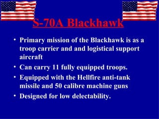 S-70A Blackhawk Primary mission of the Blackhawk is as a troop carrier and and logistical support aircraft Can carry 11 fully equipped troops. Equipped with the Hellfire anti-tank missile and 50 calibre machine guns Designed for low delectability. 