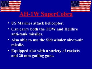 AH-1W SuperCobra US Marines attack helicopter. Can carry both the TOW and Hellfire anti-tank missiles. Also able to use the Sidewinder air-to-air missile. Equipped also with a variety of rockets and 20 mm gatling guns. 