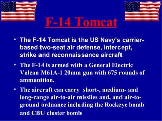 F-14 Tomcat The F-14 Tomcat is the US Navy's carrier-based two-seat air defense, intercept, strike and reconnaissance aircraft The F-14 is armed with a General Electric Vulcan M61A-1 20mm gun with 675 rounds of ammunition. The aircraft can carry  short-, medium- and long-range air-to-air missiles and, and air-to-ground ordnance including the Rockeye bomb and CBU   cluster bomb 