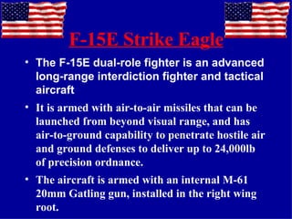 F-15E Strike Eagle The F-15E dual-role fighter is an advanced long-range interdiction fighter and tactical aircraft It is armed with air-to-air missiles that can be launched from beyond visual range, and has air-to-ground capability to penetrate hostile air and ground defenses to deliver up to 24,000lb of precision ordnance. The aircraft is armed with an internal M-61 20mm Gatling gun, installed in the right wing root. 