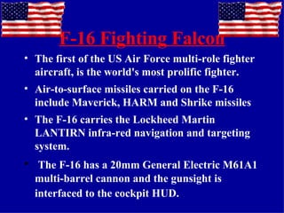F-16 Fighting Falcon The first of the US Air Force multi-role fighter aircraft, is the world's most prolific fighter. Air-to-surface missiles carried on the F-16 include Maverick, HARM and Shrike missiles The F-16 carries the Lockheed Martin LANTIRN infra-red navigation and targeting system. The F-16 has a 20mm General Electric M61A1 multi-barrel cannon and the gunsight is interfaced to the cockpit HUD.   