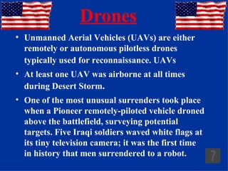 Drones Unmanned Aerial Vehicles (UAVs) are either remotely or autonomous pilotless drones typically used for reconnaissance. UAVs   At least one UAV was airborne at all times during Desert Storm . One of the most unusual surrenders took place when a Pioneer remotely-piloted vehicle droned above the battlefield, surveying potential targets. Five Iraqi soldiers waved white flags at its tiny television camera; it was the first time in history that men surrendered to a robot. 