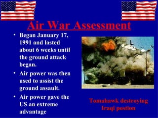 Air War Assessment Began January 17, 1991 and lasted about 6 weeks until the ground attack began. Air power was then used to assist the ground assault. Air power gave the US an extreme advantage Tomahawk destroying Iraqi postion 