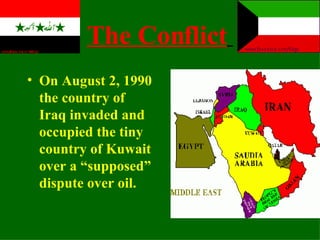 The Conflict   On August 2, 1990 the country of Iraq invaded and occupied the tiny country of Kuwait   over a “supposed” dispute over oil. 