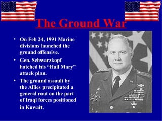 The Ground War On Feb 24, 1991 Marine divisions launched the ground offensive. Gen. Schwarzkopf hatched his “Hail Mary” attack plan. The ground assault by the Allies precipitated a general rout on the part of Iraqi forces positioned in Kuwait .  