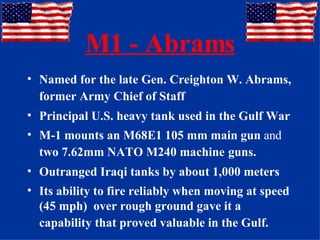 M1 - Abrams Named for the late Gen. Creighton W. Abrams, former Army Chief of Staff   Principal U.S. heavy tank used in the Gulf War M-1 mounts an M68E1 105 mm main gun  and  two 7.62mm NATO M240 machine   guns. Outranged Iraqi tanks by about 1,000 meters Its ability to fire reliably when moving at speed (45 mph)  over rough ground gave it a capability that proved valuable in the Gulf.   