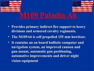 M109 Paladin A6 Provides primary indirect fire support to heavy divisions and armored cavalry regiments. The M109A6 is self propelled 155 mm howitzer.  It contains an on board ballistic computer and navigation system, an improved cannon and gun mount, automatic gun positioning, automotive improvements and driver night vision equipment . 