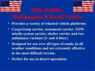 High Mobility  Multipurpose Wheeled Vehicle   Provides a variety of wheeled vehicle platforms Cargo/troop carrier, armament carrier, TOW missile system carrier, shelter carrier and two ambulance variants (2- and 4-litter ).   Designed for use over all types of roads, in all weather conditions and are extremely effective in the most difficult terrain .   Perfect for use in desert operations 