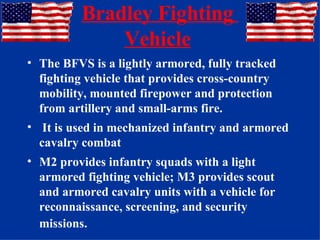 Bradley Fighting  Vehicle   The BFVS is a lightly armored, fully tracked fighting vehicle that provides cross-country mobility, mounted firepower and protection from artillery and small-arms fire. It is used in mechanized infantry and armored cavalry combat M2 provides infantry squads with a light armored fighting vehicle; M3 provides scout and armored cavalry units with a vehicle for reconnaissance, screening, and security missions.   