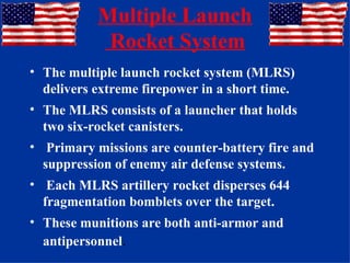 Multiple Launch  Rocket System The multiple launch rocket system (MLRS) delivers extreme firepower in a short time.  The MLRS consists of a launcher that holds two six-rocket canisters. Primary missions are counter-battery fire and suppression of enemy air defense systems. Each MLRS artillery rocket disperses 644 fragmentation bomblets over the target.  These munitions are both anti-armor and antipersonnel . 