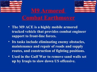 M9 Armored  Combat Earthmover The M9 ACE is a highly mobile armored tracked vehicle that provides combat engineer support to front-line forces.  Its tasks include eliminating enemy obstacles, maintenance and repair of roads and supply routes, and construction of fighting positions. Used in the Gulf War to remove sand walls set up by Iraqis to slow down US offensive. 