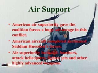 Air Support American air superiority gave the coalition forces a huge advantage in this conflict. American aircraft completed decimated Saddam Huessien’s forces. Air superiority included: bombers, attack helicopters, fighter jets and other highly advanced weapons. 