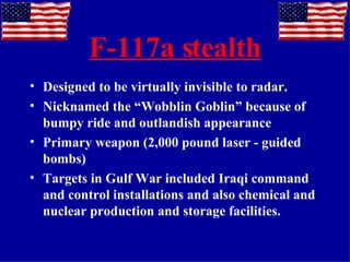 F-117a stealth Designed to be virtually invisible to radar. Nicknamed the “Wobblin Goblin” because of bumpy ride and outlandish appearance  Primary weapon (2,000 pound laser - guided bombs) Targets in Gulf War included Iraqi command and control installations and also chemical and nuclear production and storage facilities. 
