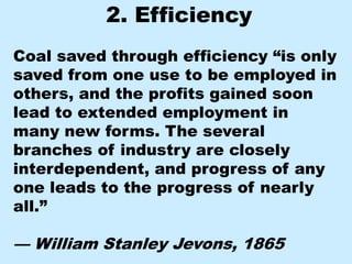 2. Efficiency
Coal saved through efficiency “is only
saved from one use to be employed in
others, and the profits gained soon
lead to extended employment in
many new forms. The several
branches of industry are closely
interdependent, and progress of any
one leads to the progress of nearly
all.”

— William Stanley Jevons, 1865
 