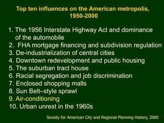 Top ten influences on the American metropolis,
                     1950-2000

1. The 1956 Interstate Highway Act and dominance
   of the automobile
2. FHA mortgage financing and subdivision regulation
3. De-industrialization of central cities
4. Downtown redevelopment and public housing
5. The suburban tract house
6. Racial segregation and job discrimination
7. Enclosed shopping malls
8. Sun Belt–style sprawl
9. Air-conditioning
10. Urban unrest in the 1960s
             Society for American City and Regional Planning History, 2000
 
