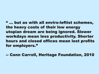 “ … but as with all enviro-leftist schemes,
the heavy costs of their low energy
utopian dream are being ignored. Slower
workdays mean less productivity. Shorter
hours and closed offices mean lost profits
for employers.”

-- Conn Carroll, Heritage Foundation, 2010
 