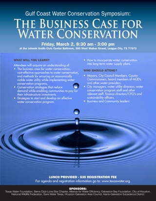 Gulf Coast Water Conservation Symposium:

       The Business Case for
        Water Conservation
                               Friday, March 2, 8:30 am - 3:00 pm
            at the Johnnie Arolfo Civic Center Ballroom, 300 West Walker Street, League City, TX 77573



       WhaT WiLL you Learn?                                         •	 How	to	incorporate	water	conservation	
       Attendees will acquire an understanding of:                  	 into	long-term	water	supply	plans.
       •	 The	business	case	for	water	conservation,		    	
                                                                    Who ShouLd aTTend?
       	 cost-effective	approaches	to	water	conservation,		
       	 and	methods	for	ensuring	an	economically		 	               •	   Mayors,	City	Council	Members,	County	
       	 viable	water	utility	while	implementing	water		 	          	    Commissioners,	board	members	of	MUD’s		
       	 conservation	programs.	                                    	    and	other	water	providers.
       •	 Conservation	strategies	that	reduce	                      •	   City	managers,	water	utility	directors,	water		
       	 demand	while	enabling	communities	to	pay	for		             	    conservation	program	staff	and	other	
       	 their	infrastructure	investments.                          	    relevant	staff,	finance	directors/CFO’s	and		
       •	 Strategies	to	start	and	develop	an	effective		 	          	    sustainability	officers.
       	 water	conservation	program.                                •	   Business	and	Community	leaders.




                                  Lunch provided - $35 regiSTraTion Fee
                          For agenda and registration information go to: www.texaswater.org

                                                        SponSorS:
Texas Water Foundation, Sierra Club-Lone Star Chapter, Alliance for Water Efficiency, Galveston Bay Foundation, City of Houston,
     National Wildlife Federation, Save Water Texas, Houston-Galveston Area Council, Harris-Galveston Subsidence District
 