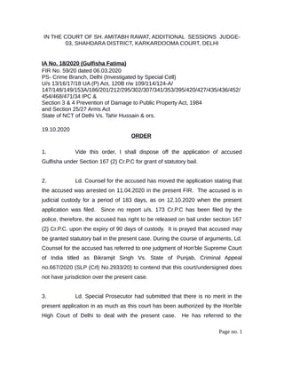 IN THE COURT OF SH. AMITABH RAWAT, ADDITIONAL SESSIONS JUDGE-
03, SHAHDARA DISTRICT, KARKARDOOMA COURT, DELHI
IA No. 18/2020 (Gulfisha Fatima)
FIR No. 59/20 dated 06.03.2020
PS- Crime Branch, Delhi (Investigated by Special Cell)
U/s 13/16/17/18 UA (P) Act, 120B r/w 109/114/124-A/
147/148/149/153A/186/201/212/295/302/307/341/353/395/420/427/435/436/452/
454/468/471/34 IPC &
Section 3 & 4 Prevention of Damage to Public Property Act, 1984
and Section 25/27 Arms Act
State of NCT of Delhi Vs. Tahir Hussain & ors.
19.10.2020
ORDER
1. Vide this order, I shall dispose off the application of accused
Gulfisha under Section 167 (2) Cr.P.C for grant of statutory bail.
2. Ld. Counsel for the accused has moved the application stating that
the accused was arrested on 11.04.2020 in the present FIR. The accused is in
judicial custody for a period of 183 days, as on 12.10.2020 when the present
application was filed. Since no report u/s. 173 Cr.P.C has been filed by the
police, therefore, the accused has right to be released on bail under section 167
(2) Cr.P.C. upon the expiry of 90 days of custody. It is prayed that accused may
be granted statutory bail in the present case. During the course of arguments, Ld.
Counsel for the accused has referred to one judgment of Hon'ble Supreme Court
of India titled as Bikramjit Singh Vs. State of Punjab, Criminal Appeal
no.667/2020 (SLP (Crl) No.2933/20) to contend that this court/undersigned does
not have jurisdiction over the present case.
3. Ld. Special Prosecutor had submitted that there is no merit in the
present application in as much as this court has been authorized by the Hon'ble
High Court of Delhi to deal with the present case. He has referred to the
Page no. 1
 