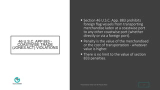 46 U.S.C. APP 883 -
COASTWISE TRADE
(JONES ACT) VIOLATIONS
 Section 46 U.S.C. App. 883 prohibits
foreign flag vessels from transporting
merchandise laden at a coastwise port
to any other coastwise port (whether
directly or via a foreign port).
 Penalty is the value of the merchandised
or the cost of transportation - whatever
value is higher.
 There is no limit to the value of section
833 penalties.
10
 
