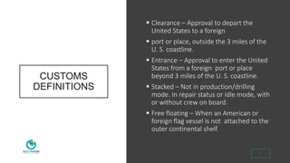 CUSTOMS
DEFINITIONS
 Clearance – Approval to depart the
United States to a foreign
 port or place, outside the 3 miles of the
U. S. coastline.
 Entrance – Approval to enter the United
States from a foreign port or place
beyond 3 miles of the U. S. coastline.
 Stacked – Not in production/drilling
mode. In repair status or idle mode, with
or without crew on board.
 Free floating – When an American or
foreign flag vessel is not attached to the
outer continental shelf.
3
 
