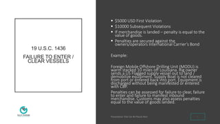 19 U.S.C. 1436
FAILURE TO ENTER /
CLEAR VESSELS
 $5000 USD First Violation
 $10000 Subsequent Violations
 If merchandise is landed – penalty is equal to the
value of goods.
 Penalties are secured against the
owners/operators International Carrier’s Bond
Example:
Foreign Mobile Offshore Drilling Unit (MODU) is
warm stacked 10 miles off Louisiana. Rig owner
sends a US Flagged supply vessel out to land /
demobilize equipment. Supply Boat is not cleared
from port or entered back into port. Equipment is
discharged without being manifested or entered
with CBP.
Penalties can be assessed for failure to clear, failure
to enter and failure to manifest inbound
merchandise. Customs may also assess penalties
equal to the value of goods landed.
6
 