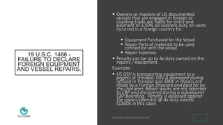19 U.S.C. 1466 -
FAILURE TO DECLARE
FOREIGN EQUIPMENT
AND VESSEL REPAIRS.
 Owners or masters of US documented
vessels that are engaged in foreign or
coasting trade are liable for entry and
payment of a 50% ad valorem duty on costs
incurred in a foreign country for:
 Equipment Purchased for the Vessel
 Repair Parts of materials to be used
connection with the vessel
 Repair Expenses
 Penalty can be up to 4x duty owned on the
repairs / equipment.
Example:
 US OSV is transporting equipment to a
project in Trinidad. OSV is damaged during
offload in Trinidad and $80K in repairs are
made by a Foreign Shipyard and paid for by
the charterer. Repair works are not reported
to CBP and discovered during a subsequent
CBP Boarding. Penalty is assessed against
the owner/operator @ 4x duty owned.
($160K in this case)
9
 