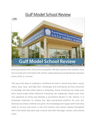 Gulf Model School Review
Everyone wants their child to be successful. We also believe that children must
be nurtured and cherished with utmost understanding and gentleness because
every child is a winner.
The very first step to creating a childhood for kids in which they learn, e njoy,
share, play, face, and fight their challenges with confidence as they transition
to teenage and then adult years is schooling. Great schooling can make your
kid’s future bright while mediocre schooling can negatively impact your kid’s
true potential to shine and become a successful person in life. Hence, it is
extremely important to choose the right educational platform for your kid.
Schools are where children are given the knowledge and taught skills that they
need to survive and excel in the 21st ce ntury and remain steady throughout
their lives while they also stay in touch with their heritage, values, and cultural
roots.
 
