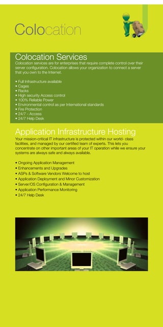 Colocation
Colocation Services
Colocation services are for enterprises that require complete control over their
server configuration. Colocation allows your organization to connect a server
that you own to the Internet.

• Full Infrastructure available
• Cages
• Racks
• High security Access control
• 100% Reliable Power
• Environmental control as per International standards
• Fire Protection
• 24/7 - Access
• 24/7 Help Desk


Application Infrastructure Hosting
Your mission-critical IT infrastructure is protected within our world- class
facilities, and managed by our certified team of experts. This lets you
concentrate on other important areas of your IT operation while we ensure your
systems are always safe and always available.

• Ongoing Application Management
• Enhancements and Upgrades
• ASPs & Software Vendors Welcome to host
• Application Deployment and Minor Customization
• Server/OS Configuration & Management
• Application Performance Monitoring
• 24/7 Help Desk
 
