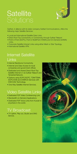 Satellite
Solutions
Gulfnet, in alliance with its sister company Gulfsat Communications, offers the
following major Satellite Services:

• Local and International Satellite Data Links.
• Direct Roof Top Connectivity or Connectivity through Gulfsat Teleport
• Point-2-Point (SCPC), Point-2-MultiPoint (TDMA) and On-Demand (DAMA)
   Links.
• Corporate Satellite Intranet Links using either Mesh or Star Topology.
• International Satellite VPN.




Internet Satellite
Links
• Internet Backbone Connectivity.
• Internet and Data Access for local
 companies and government offices
• Dedicated and shared Direct Roof-Top
 Satellite Internet or via Gulfsat Teleport and
 Terrestrial Network.
• Options using SCPC/SCPC, TDM/TDMA,
 SCPC/DVB and DVBRCS Services with
 DVB S/S2 Technology.
• One-Way Satellite Internet Services.



Video Satellite Links
• Dedicated P2P Video Conferencing Link.
• Bandwidth on Demand Applications
• Dedicated P2P Voice Links from Kuwait to
 anywhere in the world.



TV Broadcast
• TV Uplink, Play out, Studio and SNG
 Service.
 