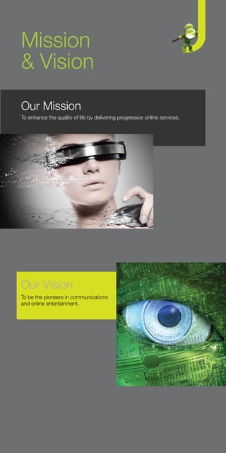 Mission
& Vision
Our Mission
To enhance the quality of life by delivering progressive online services.




Our Vision
To be the pioneers in communications
and online entertainment.
 