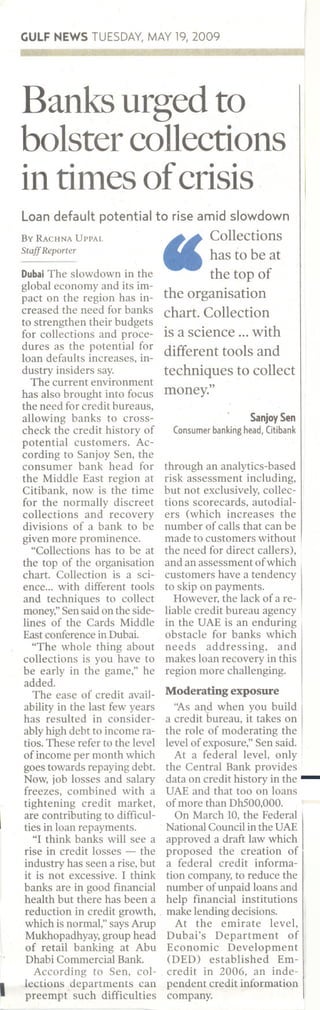 GULFNEWSTUESDAY,MAY19,2009
Banks urged to
bolster collections
in times ofcrisis
Loan default potential to rise amid slowdown
By RACHNA UPPAL ~~ Collections
StaffReporter _has to be at
DubaiThe slowdownin the the top of
global economy and its im- . .
pact on the region has in- the orgamsatIOn
creased the need.for banks chart. Collection
to strengthen theIr budgets.. .
for collections and proce- IS a SCIence ...WIth
dures as the potential ~or different tools and
loan defaults 1Ocreases, 10-
dustry insiders say. techniques to collect
The current environment "
has also brought into focus money.
the need for credit bureaus,
allowing banks to cross- SanjoySen
checkthe credit historyof Consumerbankinghead,Citibank
potential customers. Ac-
cording to Sanjoy Sen, the
consumer bank head for through an analytics-based
the Middle East region at risk assessment including,
Citibank, now is the time but not exclusively, collec-
for the normally discreet tions scorecards, autodial-
collections and recovery ers (which increases the
divisions of a bank to be number of calls that can be
given more prominence. made to customers without
"Collections has to be at the need for direct callers),
the top of the organisation and an assessment of which
chart. Collection is a sci- customers have a tendency
ence... with different tools to skip on payments.
and techniques to collect However, the lack of a re-
money," Sen said on the side- liable credit bureau agency
lines of the Cards Middle in the UAE is an enduring
East conference in Dubai. obstacle for banks which
"The whole thing about needs addressing, and
collections is you have to makes loan recovery in this
be early in the game," he region more challenging.
added. .
The ease of credit avail- Moderating exposure
ability in the last few years "As an.9-when you build
has resulted in consider- a credit bureau, it takes on
ably high debt to income ra- the role of moderating the
tios. These refer to the level level of exposure," Sen said.
of income per month which At a federal level, only
goes towards repaying debt. the Central Bank provides
Now, job losses and salary data on credit history in the -freezes, combined with a UAE and that too on loans
tightening credit market, of more than DhSOO,OOO.
are contributing to difficul- On March 10, the Federal
ties in loan repayments. National Council in the UAE
"I think banks will see a approved a draft law which
rise in credit losses - the proposed the creation of
industry has seen a rise, but a federal credit informa-
it is not excessive. 1 think tion company, to reduce the
banks are in good financial number of unpaid loans and
health but there has been a help financial institutions
reduction in credit growth, . makelendingdecisions.
which is normal," says Amp At the emirate level,
Mukhopadhyay, group head Dubai's Department of
of retail banking at Abu Economic Development
Dhabi Commercial Bank. (DED) established Em-
According to Sen, co 1- credit in 2006, an inde-
I lections ,departments can pendent credit information
preempt such difficulties company.
 