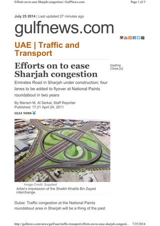 UAE | Traffic and
Transport
Efforts on to ease
Sharjah congestion
Emirates Road in Sharjah under construction; four
lanes to be added to flyover at National Paints
roundabout in two years
By Mariam M. Al Serkal, Staff Reporter
Published: 17:21 April 24, 2011
Image Credit: Supplied
Artist’s impression of the Shaikh Khalifa Bin Zayed
interchange.
Dubai: Traffic congestion at the National Paints
roundabout area in Sharjah will be a thing of the past
July 25 2014 | Last updated 27 minutes ago
gulfnews.com
loading
Close [x]
Page 1 of 3Efforts on to ease Sharjah congestion | GulfNews.com
7/25/2014http://gulfnews.com/news/gulf/uae/traffic-transport/efforts-on-to-ease-sharjah-congesti...
 