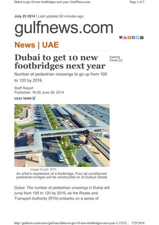 News | UAE
Dubai to get 10 new
footbridges next year
Number of pedestrian crossings to go up from 100
to 120 by 2016
Staff Report
Published: 16:09 June 28, 2014
Image Credit: RTA
An artist’s impression of a footbridge. Four air-conditioned
pedestrian bridges will be constructed on Al Sufouh Street.
Dubai: The number of pedestrian crossings in Dubai will
jump from 100 to 120 by 2016, as the Roads and
Transport Authority (RTA) embarks on a series of
July 25 2014 | Last updated 50 minutes ago
gulfnews.com
loading
Close [x]
Page 1 of 3Dubai to get 10 new footbridges next year | GulfNews.com
7/25/2014http://gulfnews.com/news/gulf/uae/dubai-to-get-10-new-footbridges-next-year-1.13532...
 