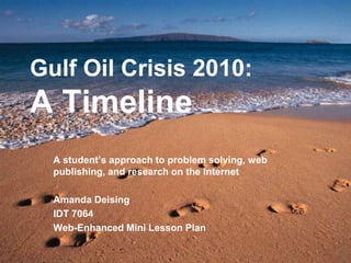 Gulf Oil Crisis 2010:A Timeline A student’s approach to problem solving, web publishing, and research on the Internet Amanda Deising IDT 7064  Web-Enhanced Mini Lesson Plan 