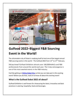 Gulfood 2022–Biggest F&B Sourcing
Event in the World!
The ultramodern city of Dubai is readying itself to host one of the largest annual
F&B sourcing events in the world – The Gulfood 2022 from 13th
to 17th
February.
Did you know? Gulfood Exhibition attracts over 100,000HoReCa and F&B
professionals from around the world each year. The 5-day extravaganza is
one of the most awaited events in the F&B industry.
Feel like getting an Online Dubai Visa so that you can take part in this exciting
event? Before you do that, read on to know all about this exciting event!
What is the Gulfood Dubai 2022 all about?
Gulfood Exhibition is well known for showcasing the latest, innovative and best
practices in catering, hospitality, food and beverages.
 